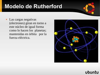 Modelo de Rutherford
 Las cargas negativas
(electrones) giran en torno a
este núcleo de igual forma
como lo hacen los planetas;
mantenidas en órbita por la
fuerza eléctrica.
 