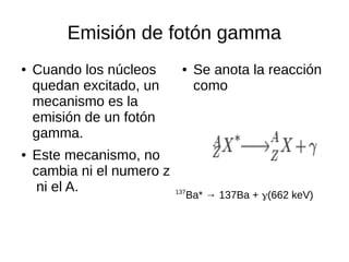Emisión de fotón gamma
● Cuando los núcleos
quedan excitado, un
mecanismo es la
emisión de un fotón
gamma.
● Este mecanismo, no
cambia ni el numero z
ni el A.
● Se anota la reacción
como
137
Ba* → 137Ba + γ(662 keV)
 