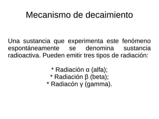 Mecanismo de decaimiento
Una sustancia que experimenta este fenómeno
espontáneamente se denomina sustancia
radioactiva. Pueden emitir tres tipos de radiación:
* Radiación α (alfa);
* Radiación β (beta);
* Radiacón γ (gamma).
 