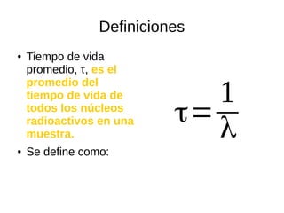 Definiciones
● Tiempo de vida
promedio, τ, es el
promedio del
tiempo de vida de
todos los núcleos
radioactivos en una
muestra.
● Se define como:
τ=
1
λ
 