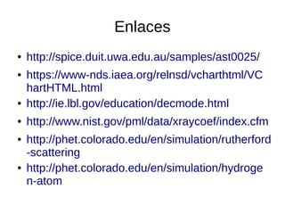 Enlaces
● http://spice.duit.uwa.edu.au/samples/ast0025/
● https://www-nds.iaea.org/relnsd/vcharthtml/VC
hartHTML.html
● http://ie.lbl.gov/education/decmode.html
● http://www.nist.gov/pml/data/xraycoef/index.cfm
● http://phet.colorado.edu/en/simulation/rutherford
-scattering
● http://phet.colorado.edu/en/simulation/hydroge
n-atom
 