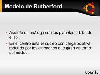 Modelo de Rutherford
 Asumía un análogo con los planetas orbitando
el sol.
 En el centro está el núcleo con carga positiva,
rodeado por los electrones que giran en torno
del núcleo.
 