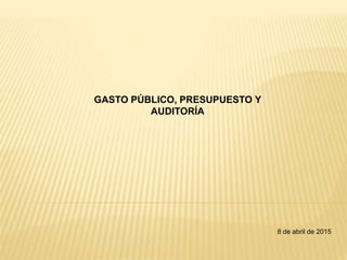 GASTO PÚBLICO, PRESUPUESTO Y
AUDITORÍA
8 de abril de 2015
 