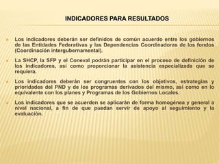  Los indicadores deberán ser definidos de común acuerdo entre los gobiernos
de las Entidades Federativas y las Dependencias Coordinadoras de los fondos
(Coordinación intergubernamental).
 La SHCP, la SFP y el Coneval podrán participar en el proceso de definición de
los indicadores, así como proporcionar la asistencia especializada que se
requiera.
 Los indicadores deberán ser congruentes con los objetivos, estrategias y
prioridades del PND y de los programas derivados del mismo, así como en lo
equivalente con los planes y Programas de los Gobiernos Locales.
 Los indicadores que se acuerden se aplicarán de forma homogénea y general a
nivel nacional, a fin de que puedan servir de apoyo al seguimiento y la
evaluación.
INDICADORES PARA RESULTADOS
 