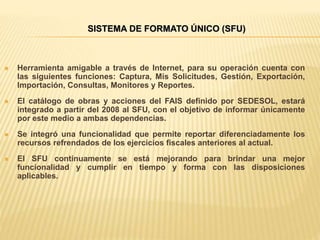 SISTEMA DE FORMATO ÚNICO (SFU)
 Herramienta amigable a través de Internet, para su operación cuenta con
las siguientes funciones: Captura, Mis Solicitudes, Gestión, Exportación,
Importación, Consultas, Monitores y Reportes.
 El catálogo de obras y acciones del FAIS definido por SEDESOL, estará
integrado a partir del 2008 al SFU, con el objetivo de informar únicamente
por este medio a ambas dependencias.
 Se integró una funcionalidad que permite reportar diferenciadamente los
recursos refrendados de los ejercicios fiscales anteriores al actual.
 El SFU continuamente se está mejorando para brindar una mejor
funcionalidad y cumplir en tiempo y forma con las disposiciones
aplicables.
 