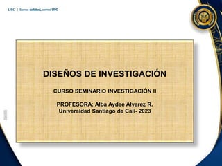 DISEÑOS DE INVESTIGACIÓN
CURSO SEMINARIO INVESTIGACIÓN II
PROFESORA: Alba Aydee Alvarez R.
Universidad Santiago de Cali- 2023
 