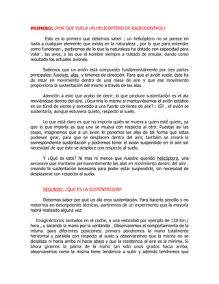 PRIMERO: ¿POR QUE VUELA UN HELICOPTERO DE RADIOCONTROL?

        Esto es lo primero que debemos saber ; un helicóptero no se parece en
nada a cualquier elemento que exista en la naturaleza , por lo que para entender
como funcionan , partiremos de lo que la naturaleza ha dotado con capacidad para
volar , las aves, a las que el hombre siempre a tratado de emular, dando como
resultado los actuales aviones.

       Sabemos que un avión está compuesto fundamentalmente por tres partes
principales: fuselaje, alas y timones de dirección. Para que el avión vuele, éste ha
de estar en movimiento dentro de una masa de aire y que ese movimiento
proporciona la sustentación del mismo a través de las alas.

      Atención a esto que acabo de decir: lo que produce sustentación es el ala
moviéndose dentro del aire. ¿Ocurriría lo mismo si mantuviésemos el avión estático
en un túnel de viento y sometido a una fuerte corriente de aire? : ¡Sí! , el avión se
sustentaría, aunque estuviera quieto, respecto al suelo.

      Lo que está claro es que no importa quién se mueva y quien esté quieto, ya
que lo que importa es que uno se mueva con respecto al otro. Puestas así las
cosas, imaginemos que a un avión le ponemos las alas de tal forma que estas
pudiesen girar, para que se desplacen dentro del aire; también se creará la
correspondiente sustentación y podremos tener el avión suspendido en el aire sin
necesidad de que éste se desplace con respecto al suelo.

      Y ¿Qué es esto? Ni mas ni menos que nuestro querido helicóptero, una
aeronave que mantiene permanentemente las alas en movimiento dentro del aire ,
creando la sustentación necesaria para poder estar suspendido, sin necesidad de
desplazarse con respecto al suelo.


      SEGUNDO: ¿QUE ES LA SUSTENTACION?

      Debemos saber por qué un ala crea sustentación. Para hacerlo sencillo y no
meternos en descripciones técnicas, partiremos de un experimento que la mayoría
habrá realizado alguna vez:

   Imaginémonos sentados en el coche, a una velocidad por ejemplo de 120 Km./
hora , y sacando la mano por la ventanilla . Observaremos el comportamiento de la
misma para diferentes posiciones: primero pondremos la mano totalmente
horizontal y paralela con respecto al suelo y observaremos que la misma no se
desplaza ni hacia arriba ni hacia abajo y que la resistencia al aire es la mínima. Si
ahora giramos la palma de la mano tan solo unos grados hacia arriba,
observaremos como la misma tiene tendencia a subir y además tendremos que
 