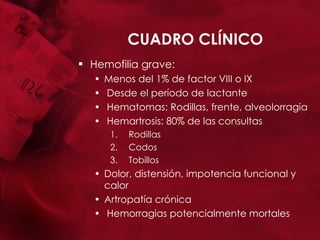 CUADRO CLÍNICO Hemofilia grave:  Menos del 1% de factor VIII o IX Desde el período de lactante Hematomas: Rodillas, frente, alveolorragia Hemartrosis: 80% de las consultas Rodillas Codos Tobillos Dolor, distensión, impotencia funcional y calor Artropatía crónica Hemorragias potencialmente mortales 