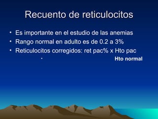 Recuento de reticulocitos
• Es importante en el estudio de las anemias
• Rango normal en adulto es de 0.2 a 3%
• Reticulocitos corregidos: ret pac% x Hto pac
           •                          Hto normaI
 
