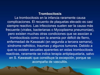 Trombocitosis
       La trombocitosis en la infancia raramente causa
  complicaciones. El recuento de plaquetas elevado es casi
 siempre reactivo. Las infecciones suelen ser la causa más
frecuente (virales, bacterianas o Mycoplasma pneumoniae),
  pero existen muchas otras condiciones que se asocian a
    trombocitosis como son la anemia por déficit de fierro,
 enfermedad de Kawasaki (en segunda a tercera semana),
  síndrome nefrótico, traumas y algunos tumores. Debido a
 que no existen secuelas aparentes en estas trombocitosis
reactivas, raramente se indica terapia antiplaquetaria, salvo
   en S. Kawasaki que constituye la excepción, porque se
                   acompaña de vasculitis.
 