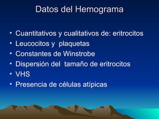 Datos del Hemograma

•   Cuantitativos y cualitativos de: eritrocitos
•   Leucocitos y plaquetas
•   Constantes de Winstrobe
•   Dispersión del tamaño de eritrocitos
•   VHS
•   Presencia de células atípicas
 