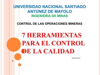 UNIVERSIDAD NACIONAL SANTIAGO
ANTÚNEZ DE MAYOLO
INGENIERIA DE MINAS
CONTROL DE LAS OPERACIONES MINERAS
7 HERRAMIENTAS
PARA EL CONTROL
DE LA CALIDAD
RALOCK-2017
 