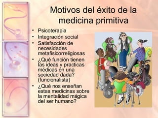 Motivos del éxito de la medicina primitiva Psicoterapia Integración social Satisfacción de necesidades metafisicorreligiosas ¿Qué función tienen las ideas y practicas médicas en una sociedad dada? (funcionalista) ¿Qué nos enseñan estas medicinas sobre la mentalidad mágica del ser humano? 
