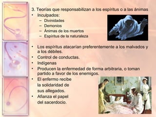 3. Teorías que responsabilizan a los espíritus o a las ánimas Inculpados:  Divinidades Demonios Ánimas de los muertos Espíritus de la naturaleza Los espíritus atacarían preferentemente a los malvados y a los débiles. Control de conductas. Indígenas Producen la enfermedad de forma arbitraria, o toman partido a favor de los enemigos.  El enfermo recibe la solidaridad de sus allegados. Afianza el papel  del sacerdocio. 