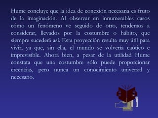 Hume concluye que la idea de conexión necesaria es fruto de la imaginación. Al observar en innumerables casos cómo un fenómeno ve seguido de otro, tendemos a considerar, llevados por la costumbre o hábito, que siempre sucederá así. Esta proyección resulta muy útil para vivir, ya que, sin ella, el mundo se volvería caótico e imprevisible. Ahora bien, a pesar de la utilidad Hume constata que una costumbre sólo puede proporcionar creencias, pero nunca un conocimiento universal y necesario. 