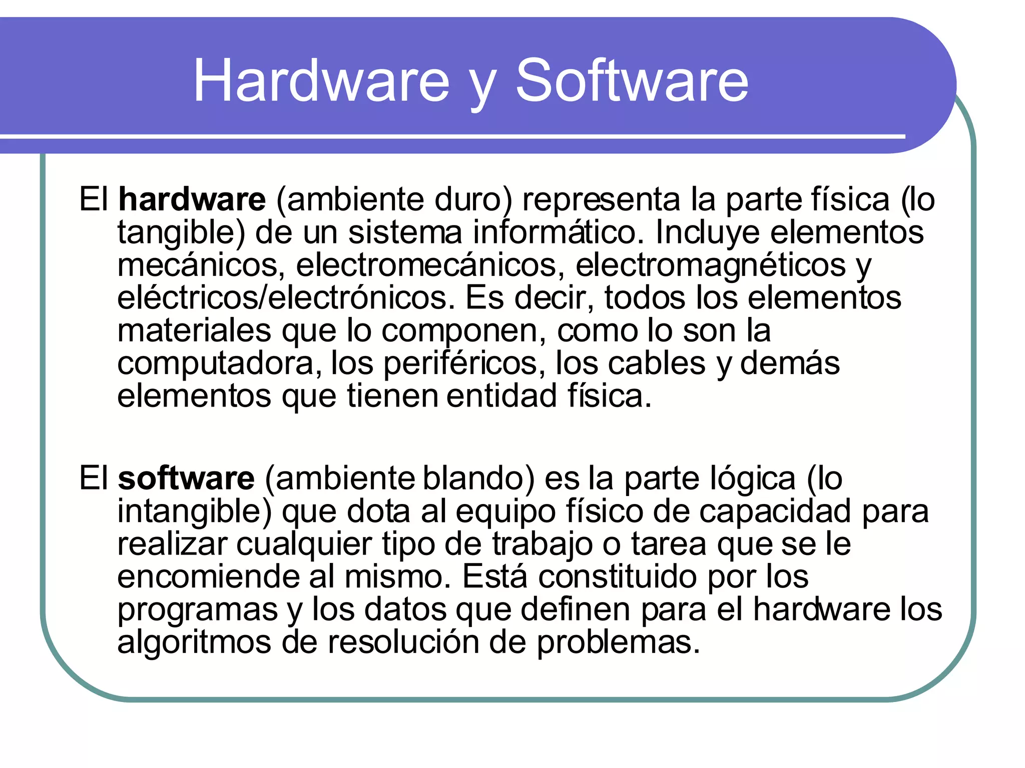 Hardware y Software El  hardware  (ambiente duro) representa la parte física (lo tangible) de un sistema informático. Incluye elementos mecánicos, electromecánicos, electromagnéticos y eléctricos/electrónicos. Es decir, todos los elementos materiales que lo componen, como lo son la computadora, los periféricos, los cables y demás elementos que tienen entidad física. El  software  (ambiente blando) es la parte lógica (lo intangible) que dota al equipo físico de capacidad para realizar cualquier tipo de trabajo o tarea que se le encomiende al mismo. Está constituido por los programas y los datos que definen para el hardware los algoritmos de resolución de problemas.  