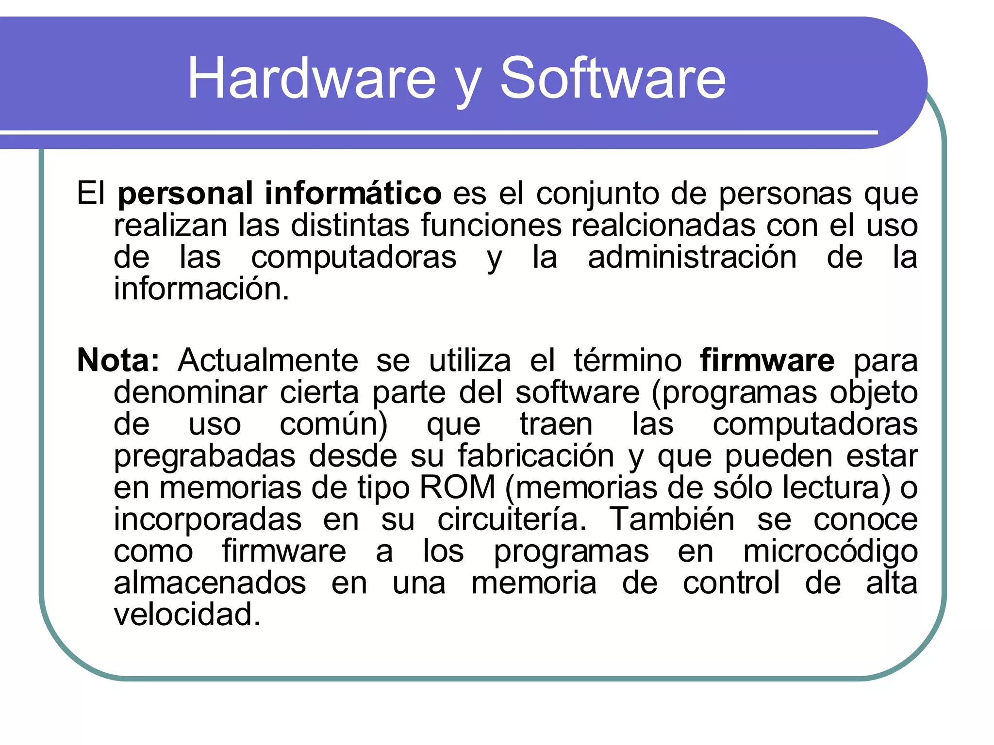 Hardware y Software El  personal informático  es el conjunto de personas que realizan las distintas funciones realcionadas con el uso de las computadoras y la administración de la información.  Nota:  Actualmente se utiliza el término  firmware  para denominar cierta parte del software (programas objeto de uso común) que traen las computadoras pregrabadas desde su fabricación y que pueden estar en memorias de tipo ROM (memorias de sólo lectura) o incorporadas en su circuitería. También se conoce como firmware a los programas en microcódigo almacenados en una memoria de control de alta velocidad.  