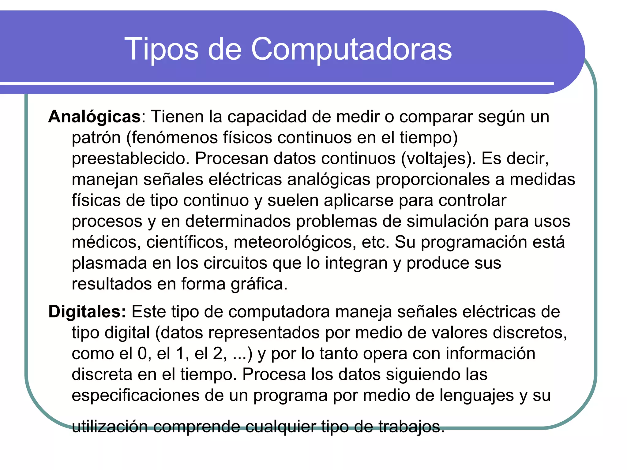 Tipos de Computadoras Analógicas : Tienen la capacidad de medir o comparar según un patrón (fenómenos físicos continuos en el tiempo) preestablecido. Procesan datos continuos (voltajes). Es decir, manejan señales eléctricas analógicas proporcionales a medidas físicas de tipo continuo y suelen aplicarse para controlar procesos y en determinados problemas de simulación para usos médicos, científicos, meteorológicos, etc. Su programación está plasmada en los circuitos que lo integran y produce sus resultados en forma gráfica.  Digitales:  Este tipo de computadora maneja señales eléctricas de tipo digital (datos representados por medio de valores discretos, como el 0, el 1, el 2, ...) y por lo tanto opera con información discreta en el tiempo. Procesa los datos siguiendo las especificaciones de un programa por medio de lenguajes y su utilización comprende cualquier tipo de trabajos.   