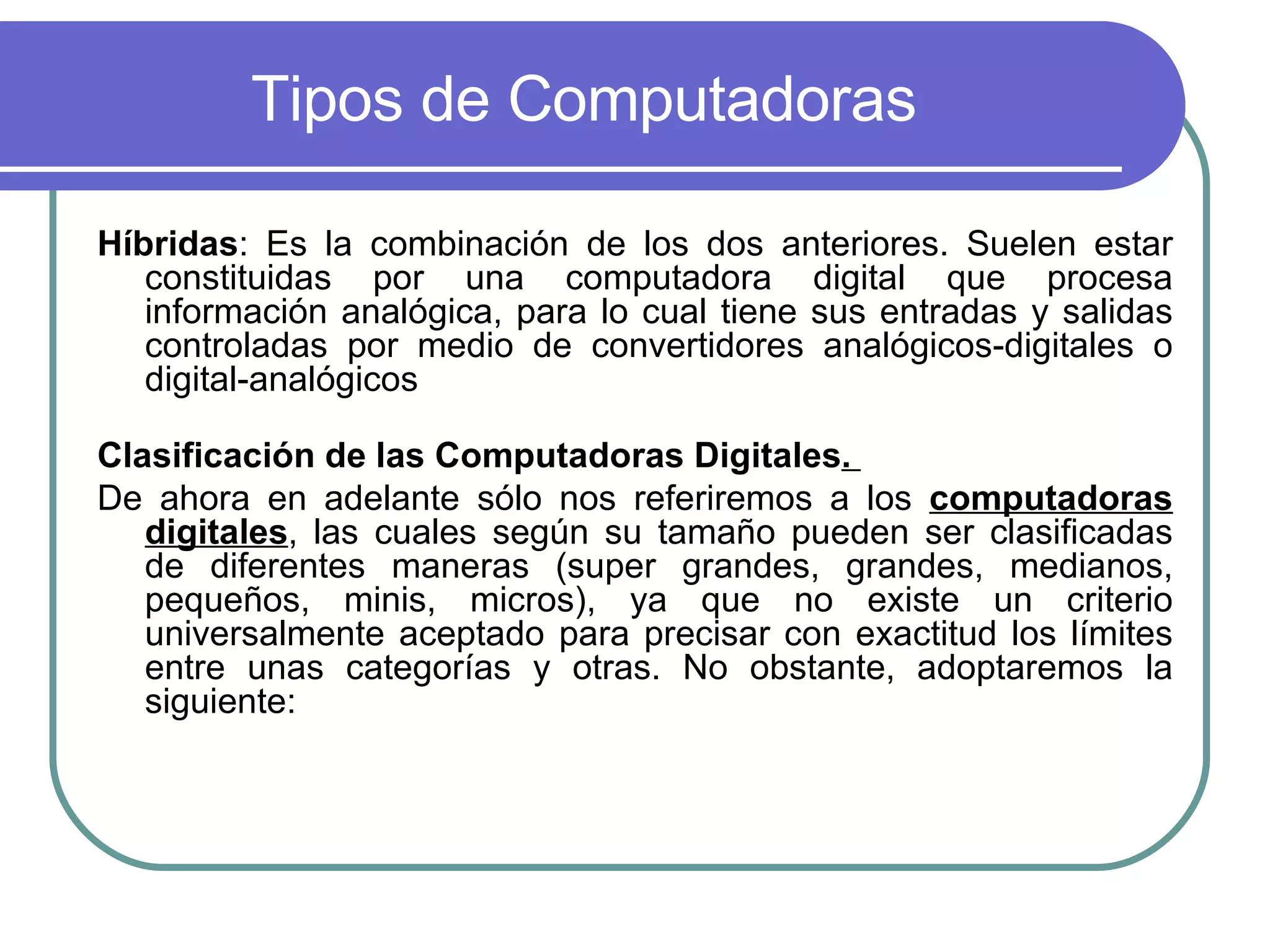 Tipos de Computadoras Híbridas : Es la combinación de los dos anteriores. Suelen estar constituidas por una computadora digital que procesa información analógica, para lo cual tiene sus entradas y salidas controladas por medio de convertidores analógicos-digitales o digital-analógicos Clasificación de las Computadoras Digitales .  De ahora en adelante sólo nos referiremos a los  computadoras digitales , las cuales según su tamaño pueden ser clasificadas de diferentes maneras (super grandes, grandes, medianos, pequeños, minis, micros), ya que no existe un criterio universalmente aceptado para precisar con exactitud los límites entre unas categorías y otras. No obstante, adoptaremos la siguiente:  