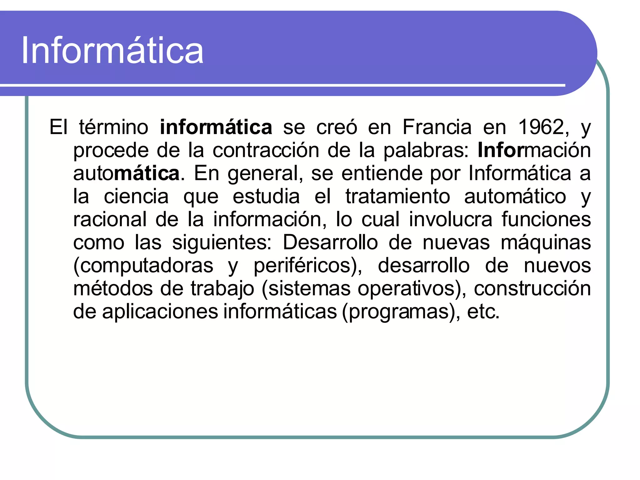 Informática El término  informática  se creó en Francia en 1962, y procede de la contracción de la palabras:  Infor mación auto mática . En general, se entiende por Informática a la ciencia que estudia el tratamiento automático y racional de la información, lo cual involucra funciones como las siguientes: Desarrollo de nuevas máquinas (computadoras y periféricos), desarrollo de nuevos métodos de trabajo (sistemas operativos), construcción de aplicaciones informáticas (programas), etc.  