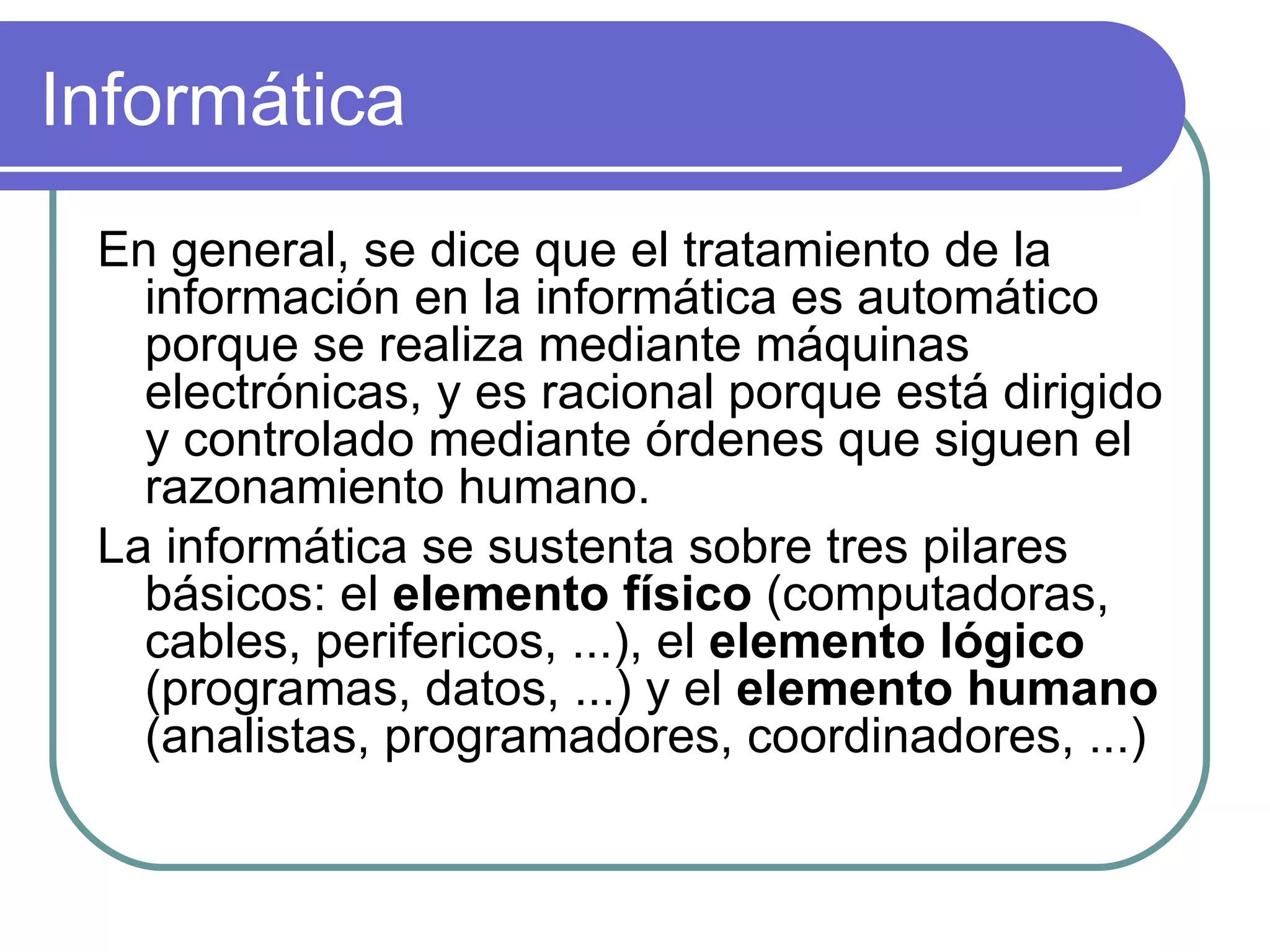Informática En general, se dice que el tratamiento de la información en la informática es automático porque se realiza mediante máquinas electrónicas, y es racional porque está dirigido y controlado mediante órdenes que siguen el razonamiento humano.  La informática se sustenta sobre tres pilares básicos: el  elemento físico  (computadoras, cables, perifericos, ...), el  elemento lógico  (programas, datos, ...) y el  elemento humano  (analistas, programadores, coordinadores, ...)  