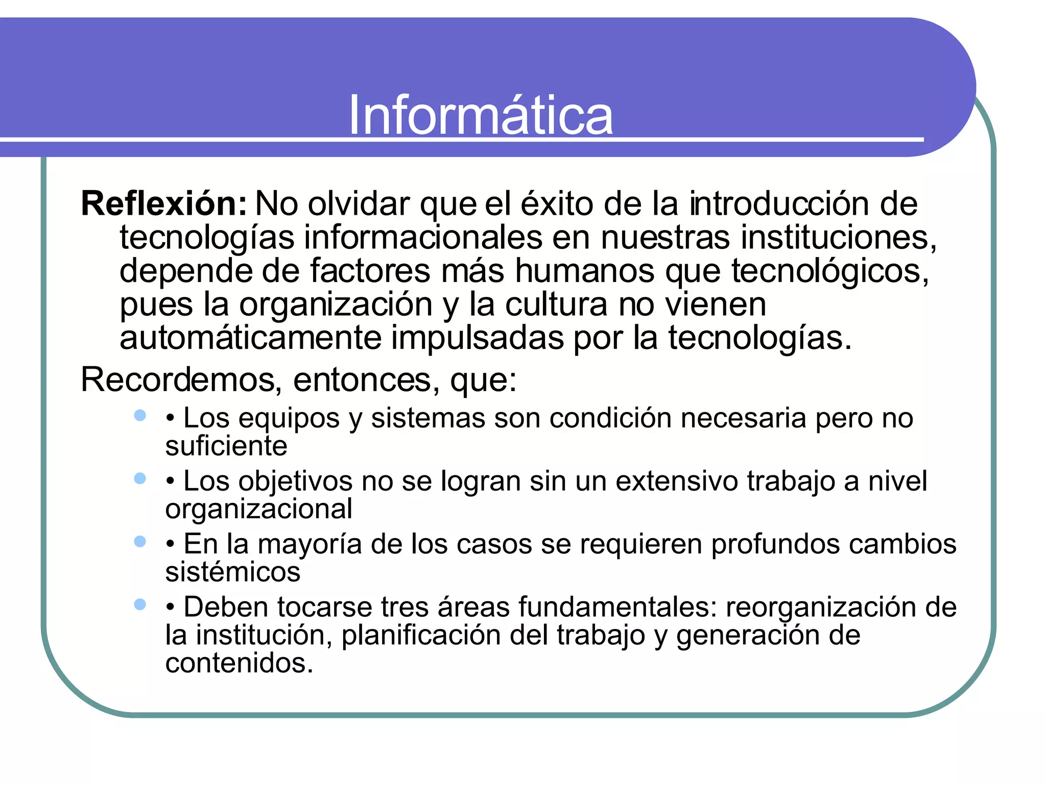 Informática Reflexión:  No olvidar que el éxito de la introducción de tecnologías informacionales en nuestras instituciones, depende de factores más humanos que tecnológicos, pues la organización y la cultura no vienen automáticamente impulsadas por la tecnologías.  Recordemos, entonces, que:  •  Los equipos y sistemas son condición necesaria pero no suficiente  •  Los objetivos no se logran sin un extensivo trabajo a nivel organizacional  •  En la mayoría de los casos se requieren profundos cambios sistémicos  •  Deben tocarse tres áreas fundamentales: reorganización de la institución, planificación del trabajo y generación de contenidos.  