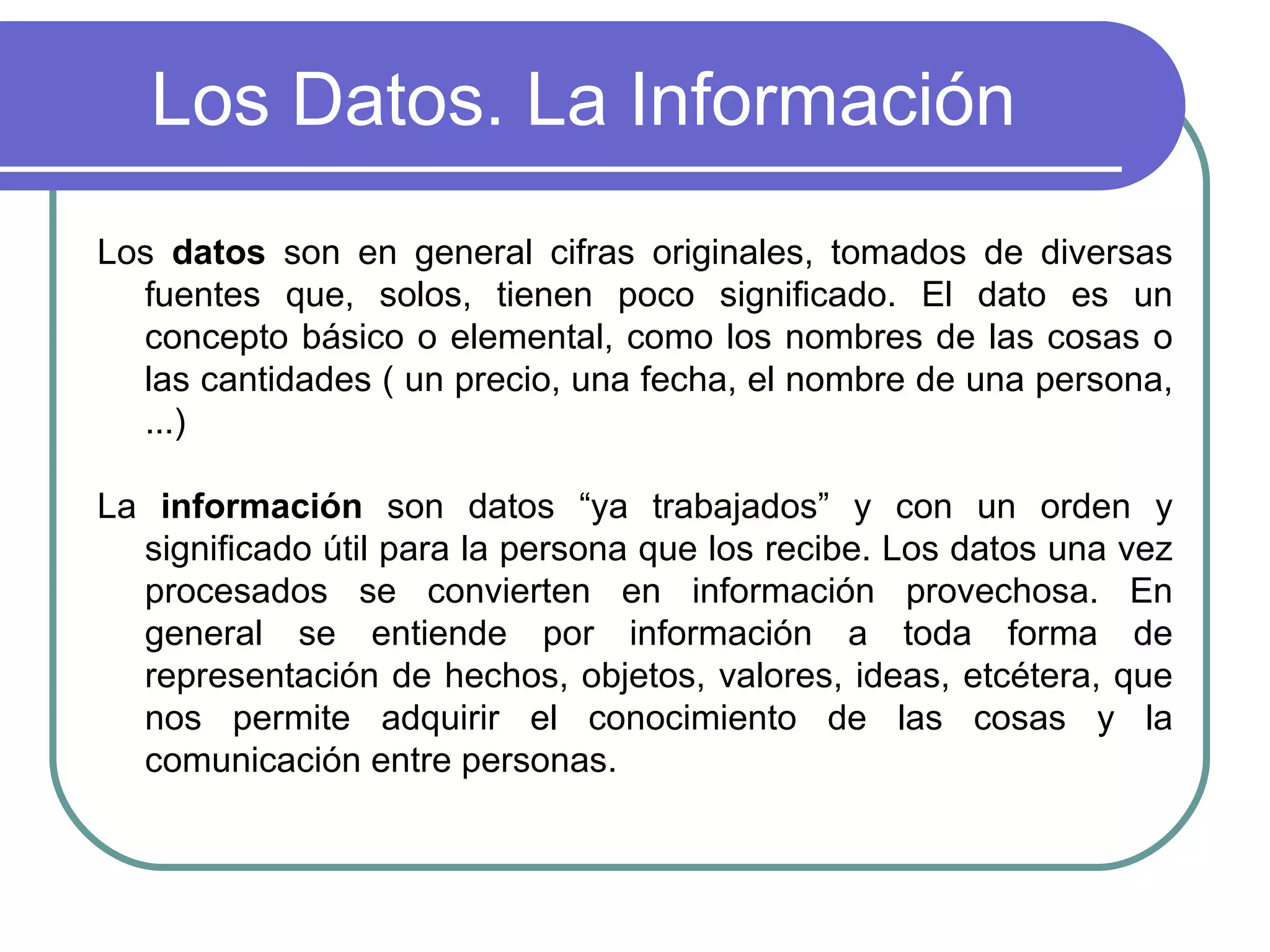 Los Datos. La Información Los  datos  son en general cifras originales, tomados de diversas fuentes que, solos, tienen poco significado. El dato es un concepto básico o elemental, como los nombres de las cosas o las cantidades ( un precio, una fecha, el nombre de una persona, ...)  La  información  son datos “ya trabajados” y con un orden y significado útil para la persona que los recibe. Los datos una vez procesados se convierten en información provechosa. En general se entiende por información a toda forma de representación de hechos, objetos, valores, ideas, etcétera, que nos permite adquirir el conocimiento de las cosas y la comunicación entre personas.  