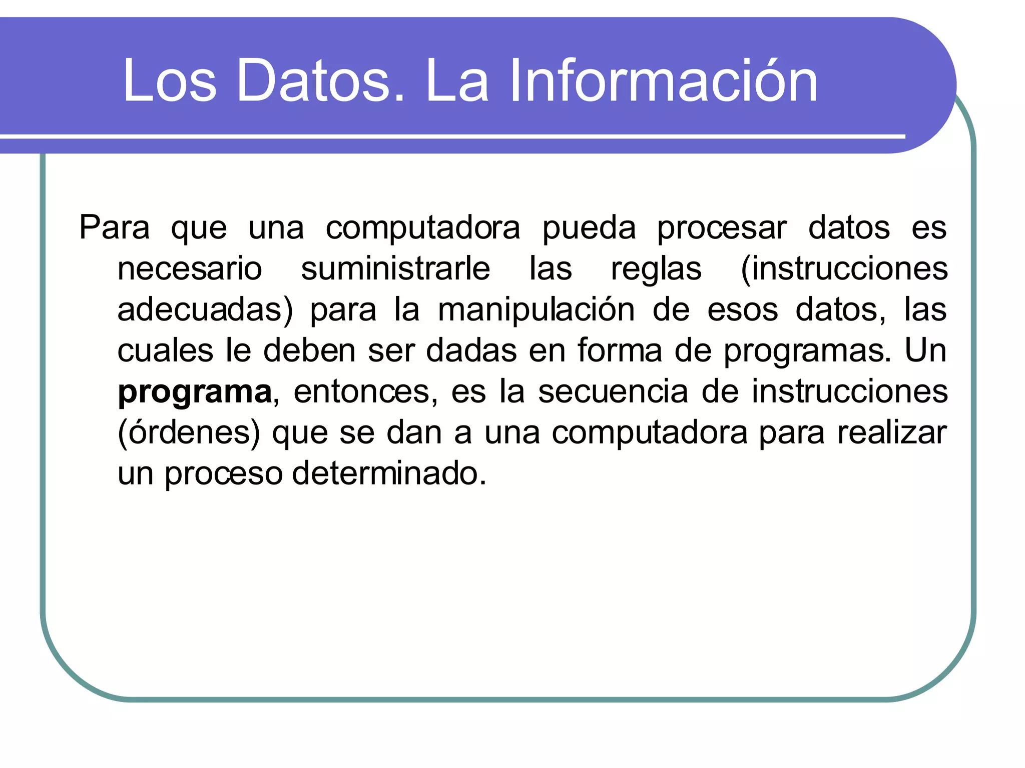 Los Datos. La Información Para que una computadora pueda procesar datos es necesario suministrarle las reglas (instrucciones adecuadas) para la manipulación de esos datos, las cuales le deben ser dadas en forma de programas. Un  programa , entonces, es la secuencia de instrucciones (órdenes) que se dan a una computadora para realizar un proceso determinado.  