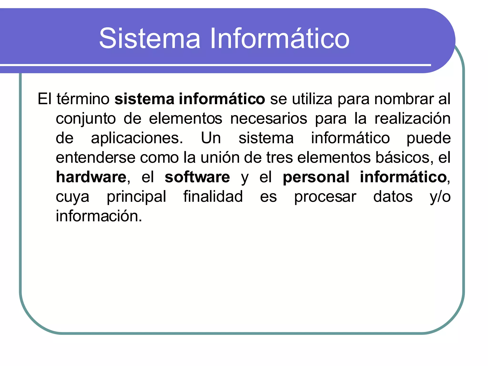 Sistema Informático El término  sistema informático  se utiliza para nombrar al conjunto de elementos necesarios para la realización de aplicaciones. Un sistema informático puede entenderse como la unión de tres elementos básicos, el  hardware , el  software  y el  personal informático , cuya principal finalidad es procesar datos y/o información.  