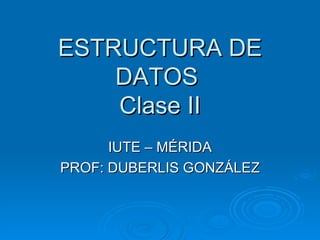 ESTRUCTURA DE DATOS  Clase II IUTE – MÉRIDA PROF: DUBERLIS GONZÁLEZ 