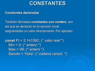 CONSTANTES Constantes declaradas También llamadas  constantes con nombre , son las que se declaran en la sección const  asignándoles un valor directamente. Por ejemplo: const  Pi = 3.141592; (* valor real *)  Min = 0; (* entero *)  Max = 99; (* entero *)  Saludo = 'Hola'; (* cadena caract. *)  