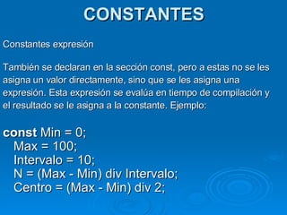 CONSTANTES Constantes expresión También se declaran en la sección const, pero a estas no se les asigna un valor directamente, sino que se les asigna una  expresión. Esta expresión se evalúa en tiempo de compilación y el resultado se le asigna a la constante. Ejemplo: const  Min = 0;  Max = 100;  Intervalo = 10;  N = (Max - Min) div Intervalo; Centro = (Max - Min) div 2;  