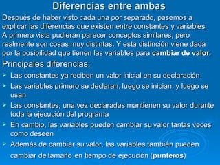Diferencias entre ambas Después de haber visto cada una por separado, pasemos a explicar las diferencias que existen entre constantes y variables. A primera vista pudieran parecer conceptos similares, pero realmente son cosas muy distintas. Y esta distinción viene dada por la posibilidad que tienen las variables para  cambiar de valor .  Principales diferencias:   Las constantes ya reciben un valor inicial en su declaración  Las variables primero se declaran, luego se inician, y luego se usan  Las constantes, una vez declaradas mantienen su valor durante toda la ejecución del programa  En cambio, las variables pueden cambiar su valor tantas veces como deseen  Además de cambiar su valor, las variables también pueden cambiar de tamaño   en tiempo de ejecución ( punteros )  