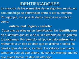 IDENTIFICADORES La mayoría de los elementos de un algoritmo escrito en pseudocódigo  se diferencian entre sí por su nombre. Por ejemplo, los tipos de datos básicos se nombran como: entero ,  real ,  logico  y  carácter Cada uno de ellos es un  identificador . Un  identificador es el  nombre  que se le da a un elemento de un lgoritmo (o programa). Por ejemplo, el tipo de dato  entero  hace referencia a un tipo de dato que es distinto a todos los demás tipos de datos, es decir, los valores que puede tomar un dato de tipo entero, no son los mismos que los que puede tomar un dato de otro tipo.  