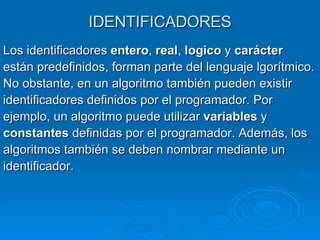 IDENTIFICADORES Los identificadores  entero ,  real ,  logico  y  carácter están predefinidos, forman parte del lenguaje lgorítmico. No obstante, en un algoritmo también pueden existir identificadores definidos por el programador. Por  ejemplo, un algoritmo puede utilizar  variables  y  constantes  definidas por el programador. Además, los algoritmos también se deben nombrar mediante un identificador.  