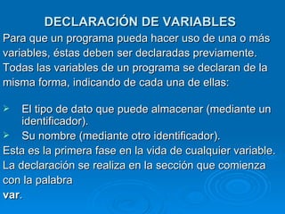 DECLARACIÓN DE VARIABLES   Para que un programa pueda hacer uso de una o más variables, éstas deben ser declaradas previamente. Todas las variables de un programa se declaran de la misma forma, indicando de cada una de ellas: El tipo de dato que puede almacenar (mediante un identificador).  Su nombre (mediante otro identificador).  Esta es la primera fase en la vida de cualquier variable. La declaración se realiza en la sección que comienza con la palabra var .  