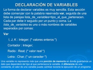 DECLARACIÓN DE VARIABLES La forma de declarar variables es muy sencilla. Esta sección debe comenzar con la palabra reservada  var , seguida de una lista de parejas lista_de_variables=tipo_al_que_pertenecen. Cada par debe ir seguido por un punto y coma. La  lista_de_variables  es uno o más nombres de variables separados por comas:  Var I, J, K : Integer; (* valores enteros *)  Contador : Integer;  Radio : Real; (* valor real *)  Letra : Char; (* un caracter *)  Una variable no representa más que una  porción de memoria  en donde guardamos un dato que dependerá del tipo al que pertenezca la variable. A  diferencia  de una constante, el valor de una variable puede cambiar durante la ejecución de un programa  