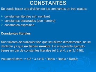 CONSTANTES Se puede hacer una división de las constantes en tres clases: constantes literales (sin nombre)  constantes declaradas (con nombre)  constantes expresión  Constantes literales Son valores de cualquier tipo que se utilizan directamente, no se declaran ya que  no tienen nombre . En el siguiente ejemplo tienes un par de constantes literales (el 3, el 4, y el 3.1416):  VolumenEsfera := 4/3 * 3.1416 * Radio * Radio * Radio;  