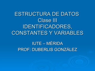 ESTRUCTURA DE DATOS  Clase III IDENTIFICADORES, CONSTANTES Y VARIABLES IUTE – MÉRIDA PROF: DUBERLIS GONZÁLEZ 