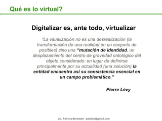 Digitalizar es, ante todo, virtualizar “ La vitualización no es una desrealización (la transformación de una realidad en u...