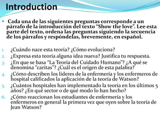 Introduction
 Cada una de las siguientes preguntas corresponde a un
     párrafo de la introducción del texto “Show the love”. Lee esta
     parte del texto, ordena las preguntas siguiendo la secuencia
     de los párrafos y respóndelas, brevemente, en español.

1. ¿Cuándo nace esta teoría? ¿Cómo evoluciona?
2. ¿Expresa esta teoría alguna idea nueva? Justifica tu respuesta.
3. ¿En que se basa “La Teoría del Cuidado Humano”? ¿A qué se
   denomina “caritas”? ¿Cuál es el origen de esta palabra?
4. ¿Cómo describen los líderes de la enfermería y los enfermeros de
   hospital calificados la aplicación de la teoría de Watson?
5. ¿Cuántos hospitales han implementado la teoría en los últimos 5
   años? ¿En qué sector o de qué modo lo han hecho?
6. ¿Cómo reaccionan los estudiantes de enfermería y los
   enfermeros en general la primera vez que oyen sobre la teoría de
   Jean Watson?
 