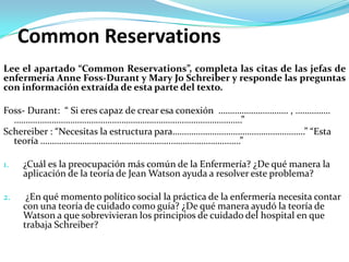 Common Reservations
Lee el apartado “Common Reservations”, completa las citas de las jefas de
enfermería Anne Foss-Durant y Mary Jo Schreiber y responde las preguntas
con información extraída de esta parte del texto.

Foss- Durant: “ Si eres capaz de crear esa conexión ………………………… , ……………
  ………..……………………………………………………………………………”
Schereiber : “Necesitas la estructura para…………………………………………………” “Esta
  teoría ………………………………………………..…………………………”

1.   ¿Cuál es la preocupación más común de la Enfermería? ¿De qué manera la
     aplicación de la teoría de Jean Watson ayuda a resolver este problema?

2.    ¿En qué momento político social la práctica de la enfermería necesita contar
     con una teoría de cuidado como guía? ¿De qué manera ayudó la teoría de
     Watson a que sobrevivieran los principios de cuidado del hospital en que
     trabaja Schreiber?
 