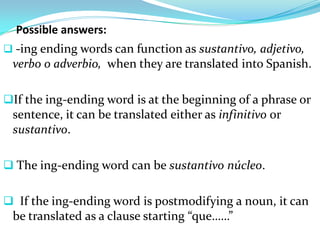 Possible answers:
 -ing ending words can function as sustantivo, adjetivo,
 verbo o adverbio, when they are translated into Spanish.

If the ing-ending word is at the beginning of a phrase or
 sentence, it can be translated either as infinitivo or
 sustantivo.

 The ing-ending word can be sustantivo núcleo.


 If the ing-ending word is postmodifying a noun, it can
 be translated as a clause starting “que……”
 