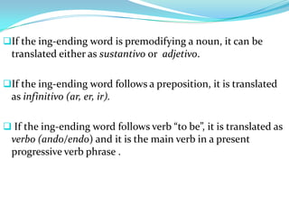 If the ing-ending word is premodifying a noun, it can be
  translated either as sustantivo or adjetivo.

If the ing-ending word follows a preposition, it is translated
  as infinitivo (ar, er, ir).

 If the ing-ending word follows verb “to be”, it is translated as
  verbo (ando/endo) and it is the main verb in a present
  progressive verb phrase .
 