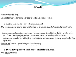 Booklet

Funciones de -ing
Una palabra que termina en “ing” puede funcionar como:

   1. Sustantivo núcleo de la frase nominal
The progressive wasting and weakening of muscles is called muscular dystrophy.

-Cuando una palabra terminada en –ing se encuentra al inicio de la oración o de
  una frase (por ejemplo, en una enumeración), se puede traducir como
  sustantivo o verbo en infinitivo y constituye un bloque de lectura por sí solo. Por
  ejemplo:
Preventing severe infection after splenectomy.

   2. Sustantivo premodificador del sustantivo núcleo
The aging process
 