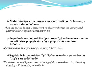 6. Verbo principal en la frases en presente contínuo: to be + -ing =
     estar + verbo ando/endo
When the baby is born it is important to observe whether the urinary and
 gastrointestinal systems are functioning.

  7. Seguido de una preposición (que no sea by), se lee como un verbo
     en infinitivo: preposición + ing = preposición + verbo en
     infinitivo
Mycobacterium is responsible for causing tuberculosis.

   8.Seguido de la preposición “by”, “by” no se traduce y el verbo con
      “ing” se lee ando/-endo.
The distress caused by ulcers on the lining of the stomach can be relieved by
  drinking milk or taking an antiacid.
 