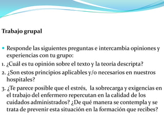 Trabajo grupal

 Responde las siguientes preguntas e intercambia opiniones y
   experiencias con tu grupo:
1. ¿Cuál es tu opinión sobre el texto y la teoría descripta?
2. ¿Son estos principios aplicables y/o necesarios en nuestros
   hospitales?
3. ¿Te parece posible que el estrés, la sobrecarga y exigencias en
   el trabajo del enfermero repercutan en la calidad de los
   cuidados administrados? ¿De qué manera se contempla y se
   trata de prevenir esta situación en la formación que recibes?
 