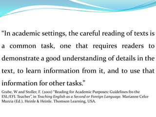 “In academic settings, the careful reading of texts is
a common task, one that requires readers to
demonstrate a good understanding of details in the
text, to learn information from it, and to use that
information for other tasks.”
Grabe, W and Stoller, F. (2001) “Reading for Academic Purposes: Guidelines fro the
ESL/EFL Teacher”, in Teaching English as a Second or Foreign Language. Marianne Celce
Murcia (Ed.), Heinle & Heinle. Thomson Learning, USA.
 