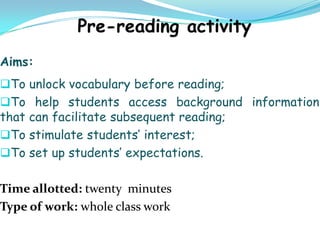 Aims:
To unlock vocabulary before reading;
To help students access background information
that can facilitate subsequent reading;
To stimulate students’ interest;
To set up students’ expectations.


Time allotted: twenty minutes
Type of work: whole class work
 