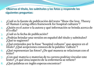 Observa el título, los subtítulos y las fotos y responde las
     siguientes preguntas:

1.   ¿Cuál es la fuente de publicación del texto “Show the love. Theory
     of Human Caring offers framework for hospital cultures”?
2.   ¿Quién es el autor o la autora y qué información se brinda acerca de
     él o ella?
3.   ¿Cuál es la fecha de publicación?
4.   ¿Podrías brindar una versión en español del título y subtítulos?
     ¿Qué te sugieren?
5.   ¿Qué entiendes por la frase “hospital cultures” que aparece en el
     título? ¿Qué acepciones conoces de la palabra “culture”?
6.   ¿Qué representan las fotos? ¿De qué manera se relacionan con el
     texto?
7.   ¿Con qué materia o materias de tu carrera podrías vincular este
     texto? ¿A qué área/aspecto de la enfermería se refiere?
8.   ¿Qué palabras en inglés esperas encontrar?
 